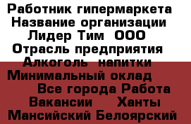 Работник гипермаркета › Название организации ­ Лидер Тим, ООО › Отрасль предприятия ­ Алкоголь, напитки › Минимальный оклад ­ 28 050 - Все города Работа » Вакансии   . Ханты-Мансийский,Белоярский г.